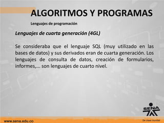 ALGORITMOS Y PROGRAMAS
Lenguajes de programación
Lenguajes de cuarta generación (4GL)
Se consideraba que el lenguaje SQL (muy utilizado en las
bases de datos) y sus derivados eran de cuarta generación. Los
lenguajes de consulta de datos, creación de formularios,
informes,... son lenguajes de cuarto nivel.
 