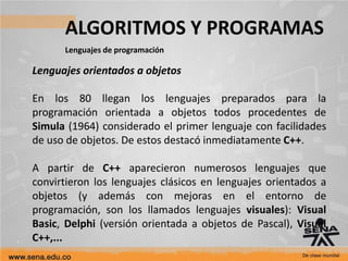 ALGORITMOS Y PROGRAMAS
Lenguajes de programación
Lenguajes orientados a objetos
En los 80 llegan los lenguajes preparados para la
programación orientada a objetos todos procedentes de
Simula (1964) considerado el primer lenguaje con facilidades
de uso de objetos. De estos destacó inmediatamente C++.
A partir de C++ aparecieron numerosos lenguajes que
convirtieron los lenguajes clásicos en lenguajes orientados a
objetos (y además con mejoras en el entorno de
programación, son los llamados lenguajes visuales): Visual
Basic, Delphi (versión orientada a objetos de Pascal), Visual
C++,...
 