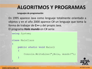 ALGORITMOS Y PROGRAMAS
Lenguajes de programación
En 1995 aparece Java como lenguaje totalmente orientado a
objetos y en el año 2000 aparece C# un lenguaje que toma la
forma de trabajar de C++ y del propio Java.
El programa Hola mundo en C# sería:
 