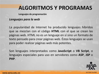 ALGORITMOS Y PROGRAMAS
Lenguajes de programación
Lenguajes para la web
La popularidad de Internet ha producido lenguajes híbridos
que se mezclan con el código HTML con el que se crean las
páginas web. HTML no es un lenguaje en sí sino un formato de
texto pensado para crear páginas web. Éstos lenguajes se usan
para poder realizar páginas web más potentes.
Son lenguajes interpretados como JavaScript o VB Script, o
lenguajes especiales para uso en servidores como ASP, JSP o
PHP.
 