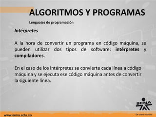 ALGORITMOS Y PROGRAMAS
Lenguajes de programación
Intérpretes
A la hora de convertir un programa en código máquina, se
pueden utilizar dos tipos de software: intérpretes y
compiladores.
En el caso de los intérpretes se convierte cada línea a código
máquina y se ejecuta ese código máquina antes de convertir
la siguiente línea.
 