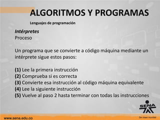 ALGORITMOS Y PROGRAMAS
Lenguajes de programación
Intérpretes
Proceso
Un programa que se convierte a código máquina mediante un
intérprete sigue estos pasos:
(1) Lee la primera instrucción
(2) Comprueba si es correcta
(3) Convierte esa instrucción al código máquina equivalente
(4) Lee la siguiente instrucción
(5) Vuelve al paso 2 hasta terminar con todas las instrucciones
 