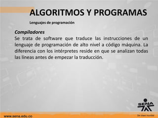 ALGORITMOS Y PROGRAMAS
Lenguajes de programación
Compiladores
Se trata de software que traduce las instrucciones de un
lenguaje de programación de alto nivel a código máquina. La
diferencia con los intérpretes reside en que se analizan todas
las líneas antes de empezar la traducción.
 