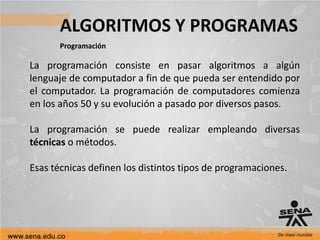 ALGORITMOS Y PROGRAMAS
Programación
La programación consiste en pasar algoritmos a algún
lenguaje de computador a fin de que pueda ser entendido por
el computador. La programación de computadores comienza
en los años 50 y su evolución a pasado por diversos pasos.
La programación se puede realizar empleando diversas
técnicas o métodos.
Esas técnicas definen los distintos tipos de programaciones.
 