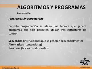 ALGORITMOS Y PROGRAMAS
Programación
Programación estructurada
En esta programación se utiliza una técnica que genera
programas que sólo permiten utilizar tres estructuras de
control:
Secuencias (instrucciones que se generan secuencialmente)
Alternativas (sentencias if)
Iterativas (bucles condicionales)
 