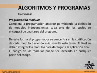ALGORITMOS Y PROGRAMAS
Programación
Programación modular
Completa la programación anterior permitiendo la definición
de módulos independientes cada uno de los cuales se
encargará de una tarea del programa.
De este forma el programador se concentra en la codificación
de cada módulo haciendo más sencilla esta tarea. Al final se
deben integrar los módulos para dar lugar a la aplicación final.
El código de los módulos puede ser invocado en cualquier
parte del código.
 