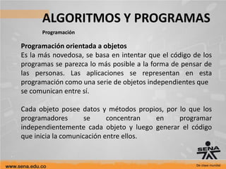 ALGORITMOS Y PROGRAMAS
Programación
Programación orientada a objetos
Es la más novedosa, se basa en intentar que el código de los
programas se parezca lo más posible a la forma de pensar de
las personas. Las aplicaciones se representan en esta
programación como una serie de objetos independientes que
se comunican entre sí.
Cada objeto posee datos y métodos propios, por lo que los
programadores se concentran en programar
independientemente cada objeto y luego generar el código
que inicia la comunicación entre ellos.
 