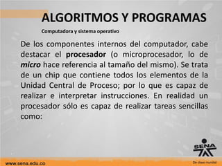 ALGORITMOS Y PROGRAMAS
Computadora y sistema operativo
De los componentes internos del computador, cabe
destacar el procesador (o microprocesador, lo de
micro hace referencia al tamaño del mismo). Se trata
de un chip que contiene todos los elementos de la
Unidad Central de Proceso; por lo que es capaz de
realizar e interpretar instrucciones. En realidad un
procesador sólo es capaz de realizar tareas sencillas
como:
 