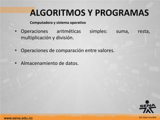 ALGORITMOS Y PROGRAMAS
Computadora y sistema operativo
• Operaciones aritméticas simples: suma, resta,
multiplicación y división.
• Operaciones de comparación entre valores.
• Almacenamiento de datos.
 