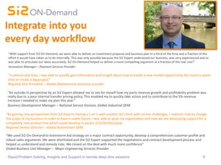6Rapid Problem Solving, Insights and Support in remote deep dive sessions
Integrate into you
every day workflow
“An outside-In perspective by an Si2 Expert allowed me to see for myself how my parts revenue growth and profitability problem was
really due to a poor internal transfer pricing policy. This enabled my to quickly take action and to contribute to the 5% revenue
increase I needed to make my plan this year ”
Business Development Manager – National Service Division, Global Industrial OEM
“With support from Si2 On-Demand, we were able to deliver an investment proposal and business plan in a third of the time and a fraction of the
effort it would have taken us to do internally. This was only possible because the Si2 Expert understood our business, was very experienced and so
was able to articulate our ideas accurately. Si2 On-Demand helped us deliver a more compelling argument at a fraction of the real cost!”
Innovation Manager – Payment Services Provider
“By gaining new perspectives from Si2 Experts having a 1 on 1 with another Si2 client with similar challenges, I realised I had to change
the scope of my business in order to have a viable future. I was able to push my organisation and now we are developing support for a
completely new product line which could develop in excess of $10million/year
Regional Service Director – Global Automation OEM
“In almost real time, I was able to quickly gain information and insight about how to tackle a new market opportunity. No need to waste
time or create a big project”
Regional Vice President – Global Maintenance Solutions provider
“We used Si2 On-Demand to brainstorm bid strategy on a major contract opportunity, develop a comprehensive customer profile and
robust sales arguments. We were shortlisted and the Si2 Expert supported the negotiations and contract development process and
helped us understand and remedy risks. We closed on the deal with much more confidence”
Global Business Unit Manager – Major Engineering Services Provider
 