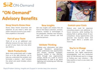 8Rapid Problem Solving, Insights and Support in remote deep dive sessions
Contain your Costs
Access Deep Smarts know-how and
expertise: As you need it, when you
need it and just as much as you need –
from anywhere in the world
Reduce your need for expensive
consulting projects and additional in-
house resources, while levelling the
playing field or getting ahead of your
competitors. Grasp opportunities and
generate new business faster. And
don’t forget: We’re a variable cost
resource
You’re in Charge
Think of us as your resource:
responsive, fast, highly experienced,
knowledgeable, and very productive
With Si2 ON-Demand you’re in charge
of finding your own solutions – We
help exactly as much as you need, not
more or less
Work Productively
Work more productively with a nudge
from us in the right direction. Let us
help you understand the problem and
formulate a solution – don’t reinvent
the wheel and avoid mistakes others
have made
Get new insights and analysis that are
hard to find about customers, services,
products, markets or technologies in
any geography. Develop new business,
sales and service channels and find
potential partners
Validate Thinking
Validate your information and ideas
through Outside-In perspectives:
Better understand new opportunities
and threats; Develop strategies,
business models or new offerings.
Think through new organisational
designs, decide on a path to service
transformation or how to go about
digitizing and marketing your offerings
and solutions
New Insights
“ON-Demand”
Advisory Benefits
Part of your Team
Think of us as an additional cost
effective resource for your team, even
as part of your team, but only when
you need us
Deep Smarts Know-How
 