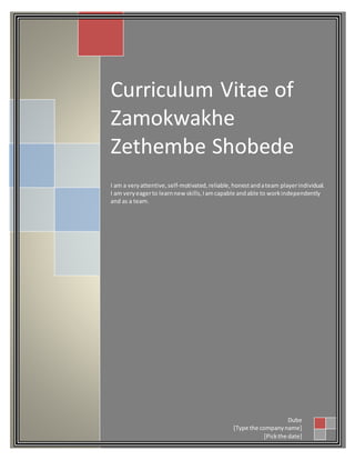 Curriculum Vitae of
Zamokwakhe
Zethembe Shobede
I am a veryattentive,self-motivated,reliable,honestandateam playerindividual.
I am veryeagerto learnnew skills,Iamcapable andable to workindependently
and as a team.
Dube
[Type the companyname]
[Pickthe date]
 