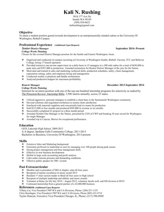 Kali N. Rushing
5018 17th
Ave Ne
Seattle WA 98105
(509) 954-8623
kalirushing@gmail.com
Objective
To attain a student position geared towards development in an entrepreneurially minded culture at the University Of
Washington, Bothell Campus.
Professional Experience (Additional Upon Request)
Senior District Manager September 2014- Present
College Works Painting
Chosen for the coveted District Manager position for the Seattle and Eastern Washington Areas.
 Organized and conducted on-campus recruiting at University of Washington Seattle, Bothell, Tacoma, TCC and Bellevue
College, hiring 17 branch operators
 Provided extensive one-on-one supervision on a daily basis to 15 managers in a 300 mile radius for a total of $650,000 in
peak sales and $587,000 in production. Awarded nomination for Rookie District Manager of the year for the Nation.
 Motivated and trained in sales and marketing, technical skills, production schedules, safety, client management,
expectation setting, safety and employee hiring and management.
 Conducted weekly evaluations and handle terminations
 Analyzed production budgets for maximum profitability
Branch Manager December 2013-September 2014
College Works Painting
Selected for an intern position with one of the top one hundred internship programs for selectivity as ranked by
The Princeton Review: Internship Bible. 3,500 interns annually, across 23 states.
 Utilized aggressive, personal strategies to establish a client base in the Sammamish Washington community
 Devised solutions and negotiated resolutions to ensure client satisfaction
 Interfaced with materials suppliers and concurrently lead six teams for production
 Sold $215,000 in four months and produced $205,000 in revenue in six months.
 Successfully completed 41 projects in a three month period
 Awarded Number One Manager in the Nation, presented by CEO of CWP and breaking 30 year record for Washington
for single Manager.
 Awarded trip to Cancun, Mexico for exceptional performance
Education
GED, Lakeside High School, 2009-2013
A.A degree, Spokane Falls Community College, 2011-2013
Bachelors in Business, University Of Washington, 2013-present
Skills
 Extensive Sales and Marketing background
 Extremely proficient in leadership as seen by managing over 100 people during peak season
 Strong project management and time management skills
 Effective in new business development
 Skilled in large scale accounting and profit analysis
 Calm under extreme pressure and demanding conditions
 Effective public speaker for 500+ crowds
Past Extracurricular
 Member and co-president of DECA chapter, state all four years
 Recipient of marine excellence in music award 2013
 Resident 1st
chair section leader in Band all four years in High school
 Recipient of multiple leadership and athletic and music awards
 Volunteer at Relay for life July 2010 – August 2012, volunteer Jacobs well, and SIS division at SFCC
 Continued mentorship from a general partner of a 42,000,000 business
References (Additional Upon Request)
Tiffany Lin, Vice President CWP WA and CA Divisions, Phone: (206) 251-1335
Chris Heerdegen, Vice President CWP WA and CA Divisions, Phone (805) 433 4719
Taylor Duncan, Executive Vice President Chicago, IL, Phone: (217) 390-0949
 