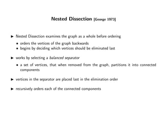 Nested Dissection [George 1973]
Nested Dissection examines the graph as a whole before ordering
• orders the vertices of the graph backwards
• begins by deciding which vertices should be eliminated last
works by selecting a balanced separator
• a set of vertices, that when removed from the graph, partitions it into connected
components
vertices in the separator are placed last in the elimination order
recursively orders each of the connected components
 