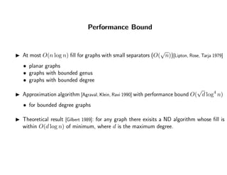 Performance Bound
At most O(n log n) ﬁll for graphs with small separators (O(
√
n))[Lipton, Rose, Tarja 1979]
• planar graphs
• graphs with bounded genus
• graphs with bounded degree
Approximation algorithm [Agraval, Klein, Ravi 1990] with performance bound O(
√
d log4
n)
• for bounded degree graphs
Theoretical result [Gilbert 1989]: for any graph there exisits a ND algorithm whose ﬁll is
within O(d log n) of minimum, where d is the maximum degree.
 