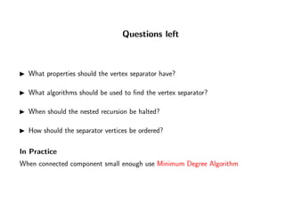Questions left
What properties should the vertex separator have?
What algorithms should be used to ﬁnd the vertex separator?
When should the nested recursion be halted?
How should the separator vertices be ordered?
In Practice
When connected component small enough use Minimum Degree Algorithm
 