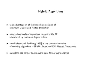 Hybrid Algorithms
take advantage of of the best characteristics of
Minimum Degree and Nested Dissection
using a few levels of separators to control the ﬁll
introduced by minimum degree orders
Hendrickson and Rothberg[1996] is the current champion
of ordering algorithms - BEND (Bruce and Ed’s Nested Dissection)
algorithm has neither known worst case ﬁll nor work analysis
 