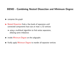 BEND - Combining Nested Dissection and Minimum Degree
compress the graph
Nested Dissection ﬁnds a few levels of separators until
connected components have size at most n/32 vertices
• using a multilevel algorithm to ﬁnd vertex separators,
allowing some imbalance
invoke Minimum Degree on the subgraphs
ﬁnally apply Minimum Degree to reorder all separator vertices
 