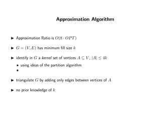 Approximation Algorithm
Approximation Ratio is O(8 · OPT)
G = (V, E) has minimum ﬁll size k
identify in G a kernel set of vertices A ⊆ V , |A| ≤ 4k
• using ideas of the partition algorithm
•
triangulate G by adding only edges between vertices of A
no prior knowledge of k
 
