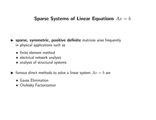 Sparse Systems of Linear Equations Ax = b
sparse, symmetric, positive deﬁnite matrices arise frequently
in physical applications such as
• ﬁnite element method
• electrical network analysis
• analysis of structural systems
famous direct methods to solve a linear system Ax = b are
• Gauss Elimination
• Cholesky Factorization
 