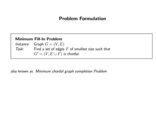 Problem Formulation
Minimum Fill-In Problem
Instance: Graph G = (V, E)
Task: Find a set of edges F of smallest size such that
G = (V, E ∪ F) is chordal.
also known as Minimum chordal graph completion Problem
 