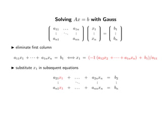 Solving Ax = b with Gauss


a11 . . . a1n
... ... ...
an1 ann




x1
...
xn


=


b1
...
bn


eliminate ﬁrst column
a11x1 + · · · + a1nxn = b1 ⇐⇒ x1 = (−1 (a12x2 + · · · + a1nxn) + b1)/a11
substitute x1 in subsequent equations
a21x1 + . . . + a2nxn = b2
... ... ... ...
an1x1 + . . . + annxn = bn
 