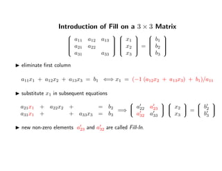 Introduction of Fill on a 3 × 3 Matrix


a11 a12 a13
a21 a22
a31 a33




x1
x2
x3


=


b1
b2
b3


eliminate ﬁrst column
a11x1 + a12x2 + a13x3 = b1 ⇐⇒ x1 = (−1 (a12x2 + a13x3) + b1)/a11
substitute x1 in subsequent equations
a21x1 + a22x2 + = b2
a31x1 + + a33x3 = b3
=⇒


a22 a23
a32 a33




x2
x3

 =


b2
b3


new non-zero elements a23 and a32 are called Fill-In.
 