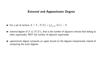 External and Approximate Degree
For a set of vertices X ⊂ V , N(X) = v∈X N(v) − X
external degree of X is |N(X)|, that is the number of adjacent vertices that belong to
other supernodes. NOT the number of adjacent supernodes
approximate degree computes an upper bound on the degrees inexpensively instead of
computing the exact degrees
 