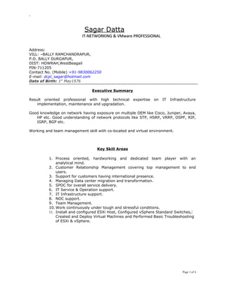 -
Sagar Datta
IT-NETWORKING & VMware PROFESSIONALIT-NETWORKING & VMware PROFESSIONAL
Address:
VILL: –BALLY RAMCHANDRAPUR,
P.O. BALLY DURGAPUR,
DIST: HOWRAH,WestBeagail
PIN-711205
Contact No. (Mobile) +91-9830062250
E-mail: dcpl_sagar@hotmail.com
Date of Birth: 1st
May1976
Executive Summary
Result oriented professional with high technical expertise on IT Infrastructure
implementation, maintenance and upgradation.
Good knowledge on network having exposure on multiple OEM like Cisco, Juniper, Avaya,
HP etc. Good understanding of network protocols like STP, HSRP, VRRP, OSPF, RIP,
IGRP, BGP etc.
Working and team management skill with co-located and virtual environment.
Key Skill Areas
1. Process oriented, hardworking and dedicated team player with an
analytical mind.
2. Customer Relationship Management covering top management to end
users.
3. Support for customers having international presence.
4. Managing Data center migration and transformation.
5. SPOC for overall service delivery.
6. IT Service & Operation support.
7. IT Infrastructure support.
8. NOC support.
9. Team Management.
10. Work continuously under tough and stressful conditions.
11. Install and configured ESXi Host, Configured vSphere Standard Switches,
Created and Deploy Virtual Machines and Performed Basic Troubleshooting
of ESXi & vSphere.
Page 1 of 4
 