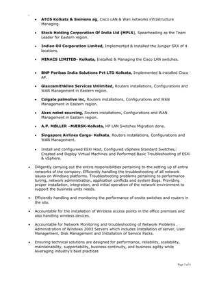 -
• ATOS Kolkata & Siemens ag, Cisco LAN & Wan networks infrastructure
Managing.
• Stock Holding Corporation Of India Ltd (MPLS), Spearheading as the Team
Leader for Eastern region.
• Indian Oil Corporation Limited, Implemented & installed the Juniper SRX of 4
locations.
• MINACS LIMITED- Kolkata, Installed & Managing the Cisco LAN switches.
• BNP Paribas India Solutions Pvt LTD Kolkata, Implemented & installed Cisco
AP.
• Glaxosmithkline Services Unlimited, Routers installations, Configurations and
WAN Management in Eastern region.
• Colgate palmolive inc, Routers installations, Configurations and WAN
Management in Eastern region.
• Akzo nobel sourcing, Routers installations, Configurations and WAN
Management in Eastern region.
• A.P. MØLLER –MÆRSK-Kolkata, HP LAN Switches Migration done.
• Singapore Airlines Cargo- Kolkata, Routers installations, Configurations and
WAN Management.
• Install and configureed ESXi Host, Configured vSphere Standard Switches,
Created and Deploy Virtual Machines and Performed Basic Troubleshooting of ESXi
& vSphere.
• Diligently carrying out the entire responsibilities pertaining to the setting up of entire
networks of the company. Efficiently handling the troubleshooting of all network
issues on Windows platforms. Troubleshooting problems pertaining to performance
tuning, network administration, application conflicts and system Bugs. Providing
proper installation, integration, and initial operation of the network environment to
support the business units needs.
• Efficiently handling and monitoring the performance of onsite switches and routers in
the site.
• Accountable for the installation of Wireless access points in the office premises and
also handling wireless devices.
• Accountable for Network Monitoring and troubleshooting of Network Problems ,
Administration of Windows 2003 Servers which includes Installation of server, User
Management, Disk Management and Installation of Service Packs.
• Ensuring technical solutions are designed for performance, reliability, scalability,
maintainability, supportability, business continuity, and business agility while
leveraging industry’s best practices
Page 3 of 4
 