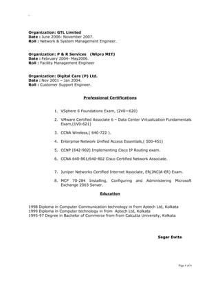 -
Organization: GTL Limited
Date : June 2006- November 2007.
Roll : Network & System Management Engineer.
Organization: P & R Services (Wipro MIT)
Date : February 2004- May2006.
Roll : Facility Management Engineer
Organization: Digital Care (P) Ltd.
Date : Nov 2001 – Jan 2004.
Roll : Customer Support Engineer.
Professional Certifications
1. VSphere 6 Foundations Exam, (2V0—620)
2. VMware Certified Associate 6 – Data Center Virtualization Fundamentals
Exam,(1V0-621)
3. CCNA Wireless,( 640-722 ).
4. Enterprise Network Unified Access Essentials,( 500-451)
5. CCNP (642-902) Implementing Cisco IP Routing exam.
6. CCNA 640-801/640-802 Cisco Certified Network Associate.
7. Juniper Networks Certified Internet Associate, ER(JNCIA-ER) Exam.
8. MCP 70-284 Installing, Configuring and Administering Microsoft
Exchange 2003 Server.
Education
1998 Diploma in Computer Communication technology in from Aptech Ltd, Kolkata
1999 Diploma in Computer technology in from Aptech Ltd, Kolkata
1995-97 Degree in Bachelor of Commerce from from Calcutta University, Kolkata
Sagar Datta
Page 4 of 4
 
