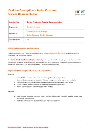 Position Description - Senior Customer
Service Representative
Position Description – Senior Customer Service Representative 1
Position Title Senior Customer Service Representative
Department Customer Service
Reports to
Customer Service Manager
Senior Customer Service Manager
Direct Reports Nil
Position Summary & Environment
To build advocacy in iiNet’s customer base by delivering awesome Customer Service at every contact with all
customers, both internal and external.
The Senior Customer Service Representative position operates in a fast paced, dynamic environment with
multiple and competing demands upon the attention and time of the incumbent. This position has intense customer
interaction requirements. This position operates in a rotating roster environment.
Significant Working Relationships & Expectations
Internal
 Senior CSM for escalation of issues, management, guidance, two way feedback.
 Customer Service Manager for escalation of issues, management, guidance, two way feedback.
 Customer Service Representatives for sharing information, cross-training and client service.
 Technical Staff in order to communicate network conditions and resolve faults.
 Human Resources to deal with HR/Payroll related matters.
External
 iiNet customers to provide education, enquiry, problem and complaint resolution as well as achieve sales
and respond to billing issues.
 Product or Service vendors to establish services and resolve problems.
 