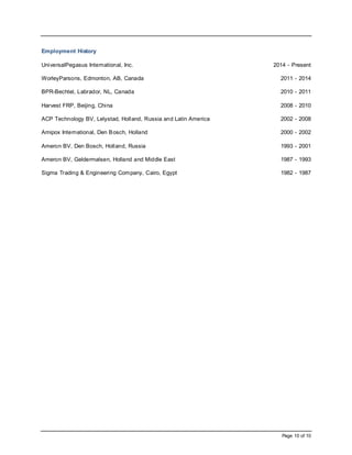 Page 10 of 10
Employment History
UniversalPegasus International, Inc. 2014 - Present
WorleyParsons, Edmonton, AB, Canada 2011 - 2014
BPR-Bechtel, Labrador, NL, Canada 2010 - 2011
Harvest FRP, Beijing, China 2008 - 2010
ACP Technology BV, Lelystad, Holland, Russia and Latin America 2002 - 2008
Amipox International, Den Bosch, Holland 2000 - 2002
Ameron BV, Den Bosch, Holland, Russia 1993 - 2001
Ameron BV, Geldermalsen, Holland and Middle East 1987 - 1993
Sigma Trading & Engineering Company, Cairo, Egypt 1982 - 1987
 