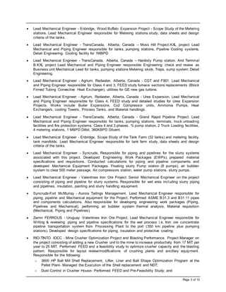 Page 3 of 10
 Lead Mechanical Engineer - Enbridge, Wood Buffalo Expansion Project - Scope Study of the Metering
stations. Lead Mechanical Engineer responsible for Metering stations study, data sheets and design
criteria of the tanks.
 Lead Mechanical Engineer - TransCanada, Alberta, Canada – Moss Hill Project.KXL project Lead
Mechanical and Piping Engineer responsible for tanks, pumping stations, Pipeline Cooling systems,
Detail Engineering. Cooling facility for 1MBPD.
 Lead Mechanical Engineer - TransCanada, Alberta, Canada – Hardisty Pump station. And Terminal
B.KXL project Lead Mechanical and Piping Engineer responsible Engineering check and review as
Business unit Mechanical Lead for tanks, pumping stations Metering skids, Traps, sump system. Detail
Engineering.
 Lead Mechanical Engineer - Agrium, Redwater, Alberta, Canada - CGT and F901. Lead Mechanical
and Piping Engineer responsible for Class 4 and 3, FEED study furnace sections replacements (Block
Finned Tubing Convective Heat Exchanger), utilities for GE new gas turbine.
 Lead Mechanical Engineer - Agrium, Redwater, Alberta, Canada - Urea Expansion. Lead Mechanical
and Piping Engineer responsible for Class 4, FEED study and detailed studies for Urea Expansion
Projects. Works include Boiler Expansions, Co2 Compressor units, Ammonia Pumps, Heat
Exchangers, cooling Towers, Process Tanks, and Material handlings.
 Lead Mechanical Engineer - TransCanada, Alberta, Canada - Grand Rapid Pipeline Project. Lead
Mechanical and Piping Engineer responsible for tanks, pumping stations, terminals, truck unloading
facilities and fire protection systems. Class 4 and 3 phases. % pump station, 2 Truck Loading facilities,
4 metering stations, 1 MBPD Dilbit, 360KBPD Diluent.
 Lead Mechanical Engineer - Enbridge, Scope Study of the Tank Farm (32 tanks) and metering facility,
tank manifolds. Lead Mechanical Engineer responsible for tank farm study, data sheets and design
criteria of the tanks.
 Lead Mechanical Engineer - Syncrude, Responsible for piping and pipelines for the slurry systems
associated with this project. Developed Engineering Work Packages (EWPs), prepared material
specifications and requisitions. Conducted calculations for piping and pipeline components and
developed Mechanical Equipment Packages. Floating slurry Pump station (8 pumps), air bubbler
system to clear 500 meter passage, Air compressors station, water pump stations, slurry pumps.
 Lead Mechanical Engineer - Valentines Iron Ore Project. Senior Mechanical Engineer on the project
consisting of piping and pipeline for slurry systems. Responsible for wet area including slurry piping
and pipelines, insulation, painting and slurry handling equipment.
 Syncrude-Fort McMurray - Aurora Tailings Management. Lead Mechanical Engineer responsible for
piping, pipeline and Mechanical equipment for the Project. Performed ASME B31.3 and B31.11 pipes
and components calculations. Also responsible for developing engineering work packages (Piping,
Pipelines and Mechanical), performing air bubbler system thermal analysis, Material requisition
(Mechanical, Piping and Pipelines).
 Zamin FERROUS - Uruguay -Valentines Iron Ore Project. Lead Mechanical Engineer responsible for
Writing & reviewing piping and pipeline specifications for the wet process i.e. Iron ore concentrate
pipeline transportation system from Processing Plant to the port (350 km pipeline plus pumping
stations). Developed design specifications for piping, insulation and protective coating.
 RIO-TINTO IOCC - Mine Crusher Optimization Project and Blasting Performance. Project Manager on
the project consisting of adding a new Crusher unit to the mine to increase productivity from 17 MIT per
year to 25 MIT. Performed FEED and a feasibility study to optimize crusher capacity and the blasting
pattern. Responsible for layout review/modifications of crushing plants and ancillary equipment.
Responsible for the following:
o 3600 HP Ball Mill Shell Replacement, Lifter, Liner and Ball Shape Optimization Program at the
Pellet Plant- Managed the Execution of the Shell replacement and NDT;
o Dust Control in Crusher House- Performed FEED and Pre-Feasibility Study; and
 