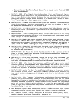 Page 4 of 10
o Overhead Conveyor Belt 7 km to Transfer Blasted Raw to Second Crusher- Performed FEED
study and Pre-Feasibility.
 RIO-TINTO IOCC - SALA Magnetic Separator/Concentrator Plant. Lead Mechanical Engineer
responsible for upgrading the recovery of three magnetic separators. Redesigned the distribution piping
from the Hydro Cyclone to the Separator. Engineered the flow analysis, hydraulic balance, pre-
feasibility and feasibility. Performed detailed engineering for the feasible option. Executed the project.
The NPV of the Project was 1:10 and payback period 3 months.
 RIO-TINTO IOCC - Thickener Flocculant/Cogaulant System. Lead Mechanical Engineer responsible
for the complete design of a new system to treat the pellet plant waste water to upgrade the quality of
the process water. Also responsible for skid and piping design.
 RIO-TINTO IOCC - BC1-BC2 Air Improvement. Project consisted of a Wet Dust Collection system for
Pellet conveying system. Lead Mechanical Engineer responsible for performing full system design and
detailed engineering.
 RIO-TINTO IOCC - Load Out Variability Control. Project consisted of the upgrade of the train loading
system to increase train speed from 0.5 mph to .9 mph and the weight control system, as well as dust
control. Managed the execution of the project.
 RIO-TINTO IOCC - Pellet Plant Filtering and Balling Humidity Control. Lead Mechanical Engineer
responsible for performing full industrial ventilation design (including thermo-fluid simulation of the
system, option recommendations, component design and selection, prefeasibility and feasibility) to
control humidity from 26 filters and balling m/c's using heat recovery and specially designed hoods.
 RIO-TINTO IOCC - Steam Plant West Bridge. Lead Mechanical Engineer responsible for assessing
existing bridge integrity and overhaul to extend the working life and safety of the bridge use. Performed
pre prefeasibility and option selection.
 RIO-TINTO IOCC - Ore Product Dust Control. Project consisted of the dust suppression system at
chutes for the boom stackers. Lead Mechanical Engineer responsible for performing pre-feasibility,
feasibility and detailed engineering.
 RIO-TINTO IOCC - Slurry Pump Performance. Upgrade 1250 HP Slurry Pump Performance. Lead
Mechanical Engineer on the redesign of the piping and drive system. Audited the performance of the
slurry pump, complete measurement and system simulation to recommend options for upgrade.
 RIO-TINTO IOCC - Tailing Valves Wear Resistance. Lead Mechanical Engineer on the project
consisting of the study and replacement of valves in the concentrator plant to reduce cost due to high
wear rate. Performed full slurry flow and wear analysis to predict war rate and select alternative
materials to pro long service life of the valve to minimize shutdown and maximize production.
 RIO-TINTO IOCC - Vertical Pipe Slurry Pipe. Lead Mechanical Engineer on the wear and abrasion
study to redesign the piping route of a vertical pipe (120 ft long) to reduce abrasion. Performed flow
wear analysis to recommend a pipe design to prolong the service life of the pipe to 9 months instead
of 3 weeks.
 RIO-TINTO IOCC - Tailing Pumps and Pipelines Upgrade. Lead Mechanical Engineer responsible for
performing a study and recommending alternatives to upgrade the tailing to handle 30% solid content
by weight from 15% using the existing system. Performed a full analysis of the piping/pump system to
recommend alternatives to upgrade the system to handle 50% solid instead of 20% using existing
pumps with minimum shutdowns, system modifications to increase the system capacity to handle
double the flow by adding extra pumps and change pipeline materials and sizes to accommodate higher
flow without affecting the wear rate.
 Lead Mechanical Engineer - Areva, Saskatchewan, Canada - Lead Mechanical and Piping Engineer
responsible for checking and review works Upgrading and Expanding the Uranium mine facility.
 Lead Mechanical Engineer - Enbridge, Hangingstone & Jacos part of Northern gateway Project –
Detailed engineering, pump station, metering skids, Pig launcher, etc.
 