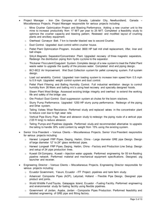 Page 5 of 10
 Project Manager - Iron Ore Company of Canada, Labrador City, Newfoundland, Canada –
Miscellaneous Projects. Project Manager responsible for various projects including:
o Mine Crusher Optimization Project and Blasting Performance. Adding a new crusher unit to the
mine to increase productivity from 17 M/T per year to 25 M/T. Completed a feasibility study to
optimize the crusher capacity and blasting pattern. Reviewed and modified layout of crushing
plants and ancillary equipment.
o Overhead Conveyor Belt. 7 km to transfer blasted raw to second Crusher.
o Dust Control. Upgraded dust control within crusher house.
o Pellet Plant Optimization Program. Included 3600 HP ball mill shell replacement, lifter, liner and
ball shape.
o SALA Magnetic Separator/Concentrator Plant. Upgraded recovery of three magnetic separators.
Redesign the distribution piping from hydro cyclone to the separator.
o Thickener Flocculent/Coagulant System. Complete design of a new system to treat the Pellet Plant
waste water to upgrade the quality of the process water. Completed skid and piping design.
o BC1-BC2 Air Improvement. Wet Dust Collection system for pellet conveying system. Full system
design.
o Load out variability Control. Upgraded train loading system to increase train speed from 0.5 mph
to 0.9 mph. Upgraded weight control system and dust control.
o Pellet Plant Filtering and Balling Humidity Control. Full industrial ventilation design to control
humidity from 26 filters and balling m/c’s using heat recovery and specially designed hoods.
o Steam Plant West Bridge. Assessed existing bridge integrity and overhaul to extend the working
life and safety of the bridge use.
o Ore Product Dust Control. Dust suppression system at chutes for the boom stackers.
o Slurry Pump Performance. Upgraded 1250 HP slurry pump performance. Redesign of the piping
and Drive system.
o Tailing Valves Wear Resistance. Performed study and replaced valves in the concentrator plant
to reduce cost due to high wear rate.
o Vertical Pipe Slurry Pipe. Wear and abrasion study to redesign the piping route of a vertical pipe
(120 ft long) to reduce abrasion.
o Tailing Pumps and Pipelines Upgrade. Performed study and recommended alternative to upgrade
the tailing to handle 30% solid content by weight from 15% using the existing system.
 Senior Vice President – Various Clients – Miscellaneous Projects. Senior Vice President responsible
for various projects including:
o Harvest Longwall FRP Pipes, Daqing, Harbin, China - Large diameter GRE pipe Design. Design
of large diameter 12” to 24” glass reinforced pipes.
o Harvest Longwall FRP Pipes, Daqing, Harbin, China - Factory and Production Line Setup. Design
and setup of 24 pipe production lines.
o Kuwait Oil Company, Kuwait – Injection water upgrade. Performed engineering for 55 km flooding
pipeline network. Performed material and mechanical equipment specifications. Designed, pig
launcher and receiver.
 Engineering Director - Various Clients – Miscellaneous Projects. Engineering Director responsible for
various projects including:
o Ecuador Government, Yasuni, Ecuador - ITT Project. pipelines and tank farm study.
o Advanced Composite Pipes (ACP), Lelystad, Holland - Flexible Pipe Design. Designed pipe
product and joints.
o World Wildlife Fund/Toyota, Galapagos Island, Ecuador - Fueling Facility. Performed engineering
and environmental study for fueling facility using flexible pipelines.
o Government of Jordan, Aqaba, Jordan - Composite Pipes Production. Performed feasibility and
detailed engineering of GRE pipe and fitting factory.
 