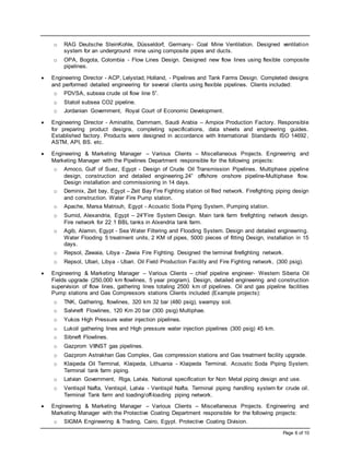 Page 6 of 10
o RAG Deutsche SteinKohle, Düsseldorf, Germany- Coal Mine Ventilation. Designed ventilation
system for an underground mine using composite pipes and ducts.
o OPA, Bogota, Colombia - Flow Lines Design. Designed new flow lines using flexible composite
pipelines.
 Engineering Director - ACP, Lelystad, Holland, - Pipelines and Tank Farms Design. Completed designs
and performed detailed engineering for several clients using flexible pipelines. Clients included:
o PDVSA, subsea crude oil flow line 5”.
o Statoil subsea CO2 pipeline.
o Jordanian Government, Royal Court of Economic Development.
 Engineering Director - Aminatite, Dammam, Saudi Arabia – Ampiox Production Factory. Responsible
for preparing product designs, completing specifications, data sheets and engineering guides.
Established factory. Products were designed in accordance with International Standards ISO 14692,
ASTM, API, BS. etc.
 Engineering & Marketing Manager – Various Clients – Miscellaneous Projects. Engineering and
Marketing Manager with the Pipelines Department responsible for the following projects:
o Amoco, Gulf of Suez, Egypt - Design of Crude Oil Transmission Pipelines. Multiphase pipeline
design, construction and detailed engineering.24” offshore onshore pipeline-Multiphase flow.
Design installation and commissioning in 14 days.
o Deminix, Zeit bay, Egypt – Zeit Bay Fire Fighting station oil filed network. Firefighting piping design
and construction. Water Fire Pump station.
o Apache, Marsa Matrouh, Egypt - Acoustic Soda Piping System, Pumping station.
o Sumid, Alexandria, Egypt – 24”Fire System Design. Main tank farm firefighting network design.
Fire network for 22 1 BBL tanks in Alxendria tank farm.
o Agib, Alamin, Egypt - Sea Water Filtering and Flooding System. Design and detailed engineering.
Water Flooding 5 treatment units, 2 KM of pipes, 5000 pieces of fitting Design, installation in 15
days.
o Repsol, Zawaia, Libya - Zawia Fire Fighting. Designed the terminal firefighting network.
o Repsol, Ubari, Libya - Ubari. Oil Field Production Facility and Fire Fighting network, (300 psig).
 Engineering & Marketing Manager – Various Clients – chief pipeline engineer- Western Siberia Oil
Fields upgrade (250,000 km flowlines, 5 year program). Design, detailed engineering and construction
supervision of flow lines, gathering lines totaling 2500 km of pipelines. Oil and gas pipeline facilities
Pump stations and Gas Compressors stations Clients included (Example projects):
o TNK, Gathering, flowlines, 320 km 32 bar (480 psig), swampy soil.
o Salvneft Flowlines, 120 Km 20 bar (300 psig) Multiphae.
o Yukos High Pressure water injection pipelines.
o Lukoil gathering lines and High pressure water injection pipelines (300 psig) 45 km.
o Sibneft Flowlines.
o Gazprom VIINST gas pipelines.
o Gazprom Astrakhan Gas Complex, Gas compression stations and Gas treatment facility upgrade.
o Klaipeda Oil Terminal, Klaipeda, Lithuania - Klaipeda Terminal. Acoustic Soda Piping System.
Terminal tank farm piping.
o Latvian Government, Riga, Latvia. National specification for Non Metal piping design and use.
o Ventispil Nafta, Ventispil, Latvia - Ventispil Nafta. Terminal piping handling system for crude oil.
Terminal Tank farm and loading/off-loading piping network.
 Engineering & Marketing Manager – Various Clients – Miscellaneous Projects. Engineering and
Marketing Manager with the Protective Coating Department responsible for the following projects:
o SIGMA Engineering & Trading, Cairo, Egypt. Protective Coating Division.
 