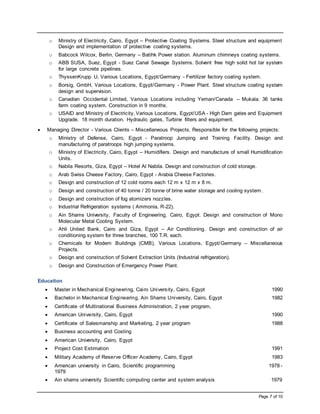 Page 7 of 10
o Ministry of Electricity, Cairo, Egypt – Protective Coating Systems. Steel structure and equipment
Design and implementation of protective coating systems.
o Babcock Wilcox, Berlin, Germany – Batihk Power station. Aluminum chimneys coating systems.
o ABB SUSA, Suez, Egypt - Suez Canal Sewage Systems. Solvent free high solid hot tar system
for large concrete pipelines.
o ThyssenKrupp U, Various Locations, Egypt/Germany - Fertilizer factory coating system.
o Borsig, GmbH, Various Locations, Egypt/Germany - Power Plant. Steel structure coating system
design and supervision.
o Canadian Occidental Limited, Various Locations including Yeman/Canada – Mukala. 36 tanks
farm coating system. Construction in 9 months.
o USAID and Ministry of Electricity, Various Locations, Egypt/USA - High Dam gates and Equipment
Upgrade. 18 month duration. Hydraulic gates, Turbine filters and equipment.
 Managing Director - Various Clients – Miscellaneous Projects. Responsible for the following projects:
o Ministry of Defense, Cairo, Egypt - Paratroop Jumping and Training Facility. Design and
manufacturing of paratroops high jumping systems.
o Ministry of Electricity, Cairo, Egypt – Humidifiers. Design and manufacture of small Humidification
Units.
o Nabila Resorts, Giza, Egypt – Hotel Al Nabila. Design and construction of cold storage.
o Arab Swiss Cheese Factory, Cairo, Egypt - Arabia Cheese Factories.
o Design and construction of 12 cold rooms each 12 m x 12 m x 8 m.
o Design and construction of 40 tonne / 20 tonne of brine water storage and cooling system.
o Design and construction of fog atomizers nozzles.
o Industrial Refrigeration systems ( Ammonia, R-22).
o Ain Shams University, Faculty of Engineering, Cairo, Egypt. Design and construction of Mono
Molecular Metal Cooling System.
o Ahli United Bank, Cairo and Giza, Egypt – Air Conditioning. Design and construction of air
conditioning system for three branches, 100 T.R. each.
o Chemicals for Modern Buildings (CMB), Various Locations, Egypt/Germany – Miscellaneous
Projects.
o Design and construction of Solvent Extraction Units (Industrial refrigeration).
o Design and Construction of Emergency Power Plant.
Education
 Master in Mechanical Engineering, Cairo University, Cairo, Egypt 1990
 Bachelor in Mechanical Engineering, Ain Shams University, Cairo, Egypt 1982
 Certificate of Multinational Business Administration, 2 year program,
 American University, Cairo, Egypt 1990
 Certificate of Salesmanship and Marketing, 2 year program 1988
 Business accounting and Costing
 American University, Cairo, Egypt
 Project Cost Estimation 1991
 Military Academy of Reserve Officer Academy, Cairo, Egypt 1983
 American university in Cairo, Scientific programming 1978 -
1979
 Ain shams university Scientific computing center and system analysis 1979
 