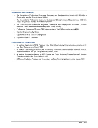 Page 8 of 10
Registrations and Affiliations
 The Association of Professional Engineers, Geologists and Geophysicists of Alberta (APEGA), Also a
Responsible Member (Permit Stamp Holder)
 The Associationof Professional Engineers, Geologists and Geophysicists of Saskatchewan (APEGS),
Also a Responsible Member (Permit Stamp Holder)
 The Association of Professional Engineers, Geologists and Geophysicists of British Columbia
(APEGBC). Also a Responsible Member (Permit Stamp Holder)
 Professional Engineers of Ontario (PEO) Also member of the ERC committee since 2006
 Egyptian Engineering Syndicate
 Egyptian Society of Mechanical Engineers
 Egyptian Society of Engineers
Publications and Presentations
 N. Markos, “Application of GRE Pipelines in the Oil and Gas Industry”, International Association of Oil
and Gas, Rio de Janiero, Brazil, 1996
 N. Markos, “Use and Application of GRE in Gathering Flow Lines”, Nizhnevartovsk Technical Institute,
Western Siberia Oil and gas Design Institute, Russia, 1997
 N. Markos, “Engineering Design of GRE Pipeline and Piping Systems (Onshore/Offshore)”, Ampiox
Engineering Guide, Den Bosh, Holland, 2001
 N.Markos, Predicting Pressure and Temperature profiles of impinging jets on moving plates, 1990
 