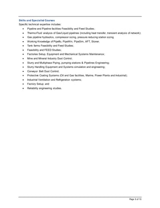 Page 9 of 10
Skills and Specialist Courses
Specific technical expertise includes:
 Pipeline and Pipeline facilities Feasibility and Feed Studies;
 Thermo-Fluid analysis of Gas/Liquid pipelines (including heat transfer, transient analysis of network);
 Gas pipeline hydraulics, compressor sizing, pressure reducing station sizing
 Working Knowledge of Pipeflo, PipeWin, PipeSim, AFT, Stoner.
 Tank farms Feasibility and Feed Studies;
 Feasibility and FEED Studies;
 Factories Setup, Equipment and Mechanical Systems Maintenance;
 Mine and Mineral Industry Dust Control;
 Slurry and Multiphase Piping, pumping stations & Pipelines Engineering;
 Slurry Handling Equipment and Systems simulation and engineering;
 Conveyor Belt Dust Control;
 Protective Coating Systems (Oil and Gas facilities, Marine, Power Plants and Industrial);
 Industrial Ventilation and Refrigeration systems;
 Factory Setup; and
 Reliability engineering studies.
 