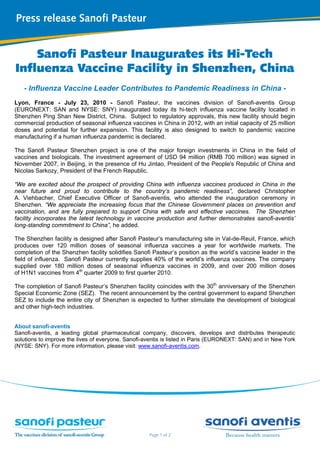  
 
 
 
 
 
 
 
Page 1 of 2
Press release Sanofi Pasteur
 
Sanofi Pasteur Inaugurates its Hi-Tech
Influenza Vaccine Facility in Shenzhen, China
- Influenza Vaccine Leader Contributes to Pandemic Readiness in China -
Lyon, France - July 23, 2010 - Sanofi Pasteur, the vaccines division of Sanofi-aventis Group
(EURONEXT: SAN and NYSE: SNY) inaugurated today its hi-tech influenza vaccine facility located in
Shenzhen Ping Shan New District, China. Subject to regulatory approvals, this new facility should begin
commercial production of seasonal influenza vaccines in China in 2012, with an initial capacity of 25 million
doses and potential for further expansion. This facility is also designed to switch to pandemic vaccine
manufacturing if a human influenza pandemic is declared.
The Sanofi Pasteur Shenzhen project is one of the major foreign investments in China in the field of
vaccines and biologicals. The investment agreement of USD 94 million (RMB 700 million) was signed in
November 2007, in Beijing, in the presence of Hu Jintao, President of the People's Republic of China and
Nicolas Sarkozy, President of the French Republic.
“We are excited about the prospect of providing China with influenza vaccines produced in China in the
near future and proud to contribute to the country’s pandemic readiness”, declared Christopher
A. Viehbacher, Chief Executive Officer of Sanofi-aventis, who attended the inauguration ceremony in
Shenzhen. “We appreciate the increasing focus that the Chinese Government places on prevention and
vaccination, and are fully prepared to support China with safe and effective vaccines. The Shenzhen
facility incorporates the latest technology in vaccine production and further demonstrates sanofi-aventis’
long-standing commitment to China”, he added.
The Shenzhen facility is designed after Sanofi Pasteur’s manufacturing site in Val-de-Reuil, France, which
produces over 120 million doses of seasonal influenza vaccines a year for worldwide markets. The
completion of the Shenzhen facility solidifies Sanofi Pasteur’s position as the world’s vaccine leader in the
field of influenza. Sanofi Pasteur currently supplies 40% of the world’s influenza vaccines. The company
supplied over 180 million doses of seasonal influenza vaccines in 2009, and over 200 million doses
of H1N1 vaccines from 4th
quarter 2009 to first quarter 2010.
The completion of Sanofi Pasteur’s Shenzhen facility coincides with the 30th
anniversary of the Shenzhen
Special Economic Zone (SEZ). The recent announcement by the central government to expand Shenzhen
SEZ to include the entire city of Shenzhen is expected to further stimulate the development of biological
and other high-tech industries.
About sanofi-aventis
Sanofi-aventis, a leading global pharmaceutical company, discovers, develops and distributes therapeutic
solutions to improve the lives of everyone. Sanofi-aventis is listed in Paris (EURONEXT: SAN) and in New York
(NYSE: SNY). For more information, please visit: www.sanofi-aventis.com.
 