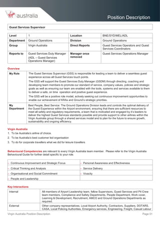 Virgin Australia Position Description Page 01
Position Description
Guest Services Supervisor
Level 1 Location BNE/SYD/MEL/ADL
Department Ground Operations Division Ground Operations
Group Virgin Australia Direct Reports Guest Services Operators and Guest
Services Coordinators
Reports to Guest Services Duty Manager
(ADL – Guest Services
Operations Manager)
Manager once
removed
Guest Services Operations Manager
Overview
My Role The Guest Services Supervisor (GSS) is responsible for leading a team to deliver a seamless guest
experience across all Guest Services touch points.
The GSS will support the Guest Services Duty Manager (GSDM) through directing, coaching and
developing team members to promote our standard of service, company values, policies and strategic
goals as well as ensuring our team are enabled with the tools, systems and services available to them
to deliver a safe, on time operation and positive guest experience.
The GSS will be a positive role model, actively seeking out continuous improvement opportunities to
enable our achievement of KRAs and Ground’s strategic priorities.
My
Department
Best People, Best Service: The Ground Operations Division leads and controls the optimal delivery of
the Guest Experience within the Airport environment, ensuring that there are sufficient resources to
meet all safety and regulatory requirements, a team that is motivated and engaged by it’s leaders to
deliver the highest Guest Services standards possible and provide support to other airlines within the
Virgin Australia group through a shared services model and to plan for the future to ensure growth,
sustainability and ongoing efficiency.
Virgin Australia
1. To be Australia’s airline of choice.
2. To be Australia’s best customer led organisation
3. To do for corporate travellers what we did for leisure travellers
Behavioural Competencies are relevant to every Virgin Australia team member. Please refer to the Virgin Australia
Behavioural Guide for further detail specific to your role.
– Continuous Improvement and Strategic Focus – Personal Awareness and Effectiveness
– Critical Thinking and Analysis – Service Delivery
– Organisational and Social Commitment – Vivacity
– People and Leadership
Key Interactions
Internal All members of Airport Leadership team, fellow Supervisors, Guest Services and Pit Crew
team members, Compliance and Safety Departments, People Department, Work cover,
Learning & Development, Recruitment, AMCO and Ground Operations Departments as
required.
External Other company representatives, Local Airport Authority, Contractors, Suppliers, DOTARS,
CASA, Local Policing Authorities, Emergency services, Engineering, Freight, Casual Labour
 