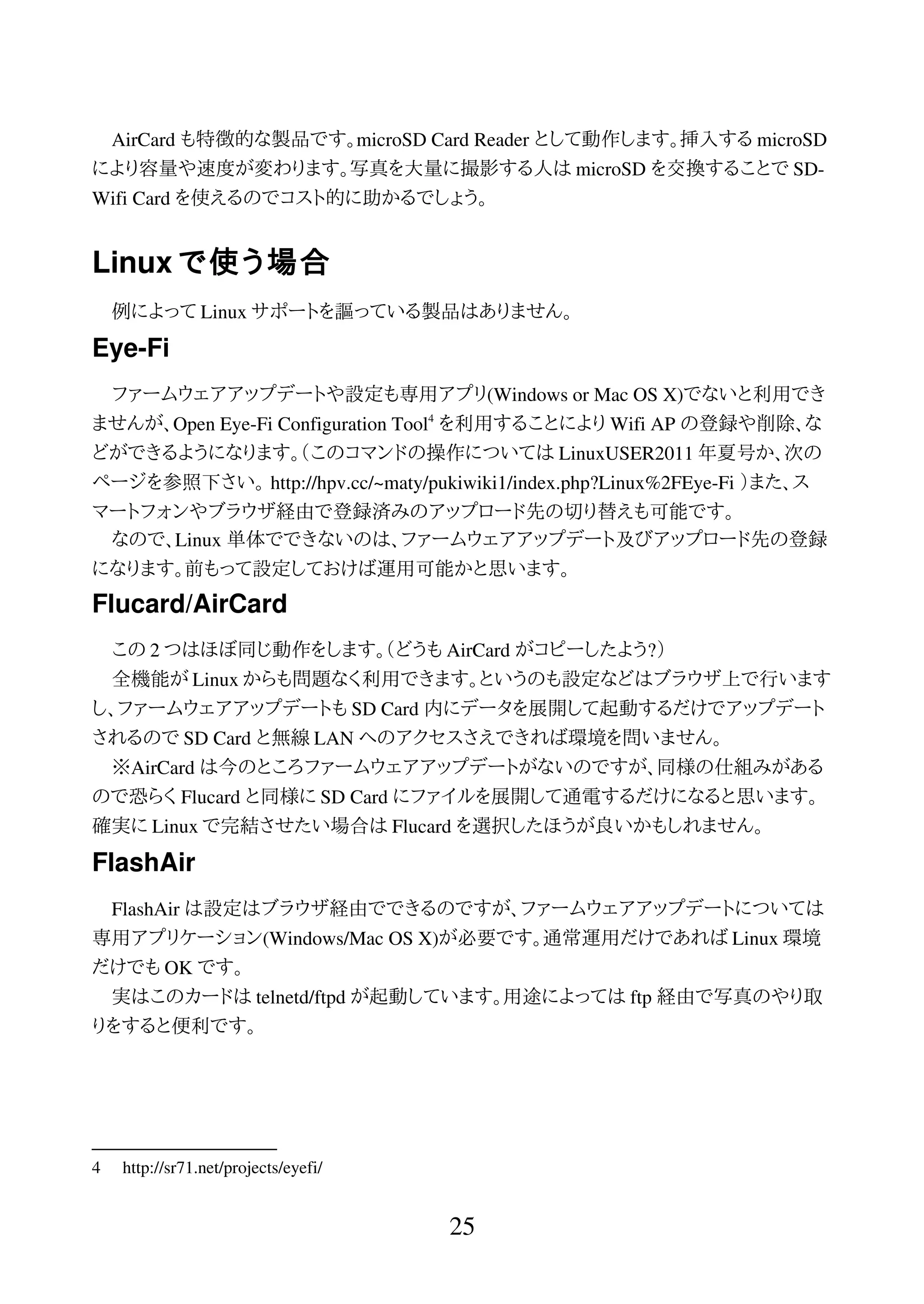 AirCard も特徴的な製品です。microSD Card Reader として動作します。挿入する microSD
により容量や速度が変わります。写真を大量に撮影する人は microSD を交換することで SD-
Wifi Card を使えるのでコスト的に助かるでしょう。
Linux で使う場合
例によって Linux サポートを謳っている製品はありません。
Eye-Fi
ファームウェアアップデートや設定も専用アプリ(Windows or Mac OS X)でないと利用でき
ませんが、Open Eye-Fi Configuration Tool4
を利用することにより Wifi AP の登録や削除、な
どができるようになります。（このコマンドの操作については LinuxUSER2011 年夏号か、次の
ページを参照下さい。 http://hpv.cc/~maty/pukiwiki1/index.php?Linux%2FEye-Fi ）また、ス
マートフォンやブラウザ経由で登録済みのアップロード先の切り替えも可能です。
なので、Linux 単体でできないのは、ファームウェアアップデート及びアップロード先の登録
になります。前もって設定しておけば運用可能かと思います。
Flucard/AirCard
この 2 つはほぼ同じ動作をします。（どうも AirCard がコピーしたよう?）
全機能が Linux からも問題なく利用できます。というのも設定などはブラウザ上で行います
し、ファームウェアアップデートも SD Card 内にデータを展開して起動するだけでアップデート
されるので SD Card と無線 LAN へのアクセスさえできれば環境を問いません。
※AirCard は今のところファームウェアアップデートがないのですが、同様の仕組みがある
ので恐らく Flucard と同様に SD Card にファイルを展開して通電するだけになると思います。
確実に Linux で完結させたい場合は Flucard を選択したほうが良いかもしれません。
FlashAir
FlashAir は設定はブラウザ経由でできるのですが、ファームウェアアップデートについては
専用アプリケーション(Windows/Mac OS X)が必要です。通常運用だけであれば Linux 環境
だけでも OK です。
実はこのカードは telnetd/ftpd が起動しています。用途によっては ftp 経由で写真のやり取
りをすると便利です。
4 http://sr71.net/projects/eyefi/
25
 