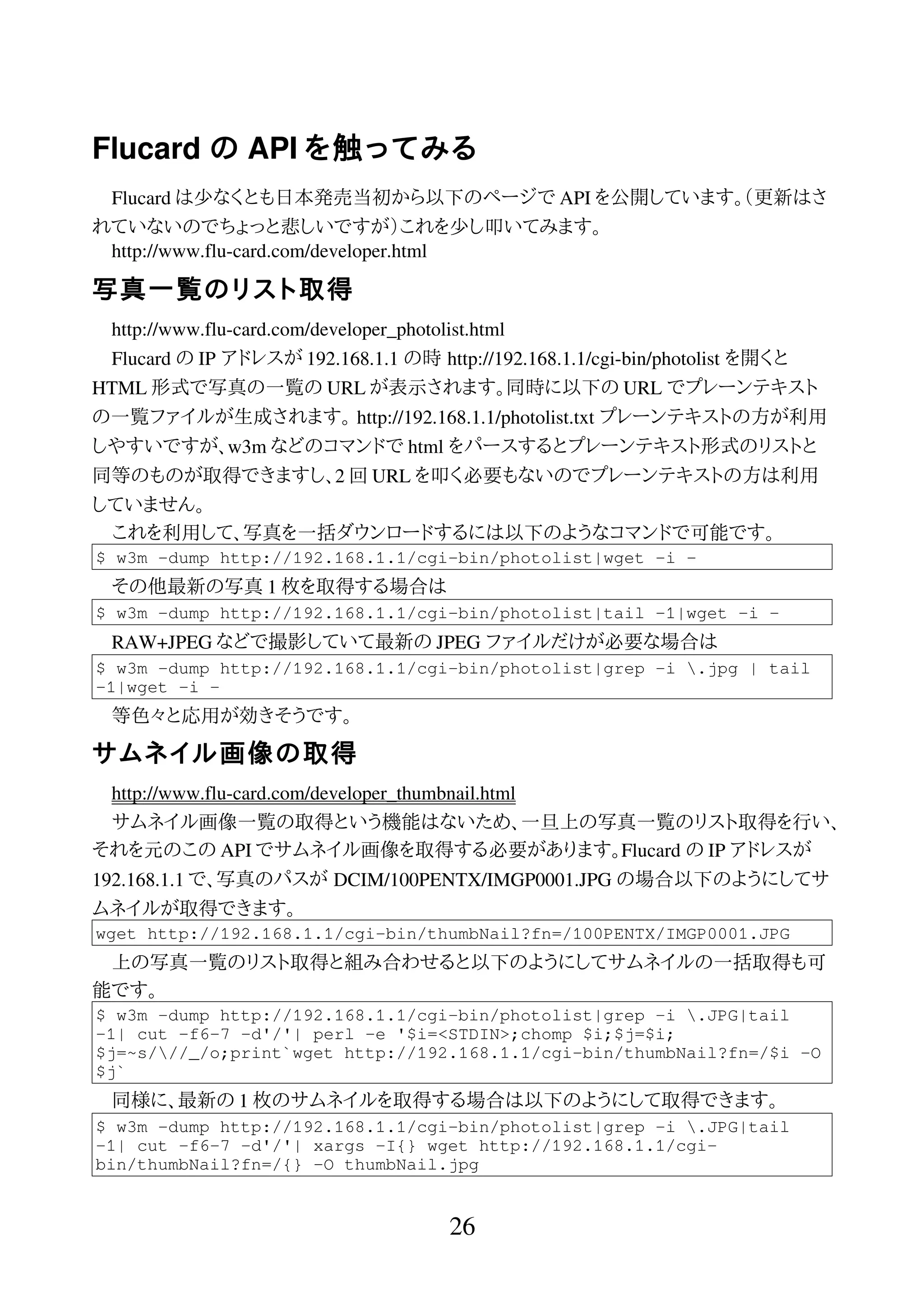 Flucard の API を触ってみる
Flucard は少なくとも日本発売当初から以下のページで API を公開しています。（更新はさ
れていないのでちょっと悲しいですが）これを少し叩いてみます。
http://www.flu-card.com/developer.html
写真一覧のリスト取得
http://www.flu-card.com/developer_photolist.html
Flucard の IP アドレスが 192.168.1.1 の時 http://192.168.1.1/cgi-bin/photolist を開くと
HTML 形式で写真の一覧の URL が表示されます。同時に以下の URL でプレーンテキスト
の一覧ファイルが生成されます。 http://192.168.1.1/photolist.txt プレーンテキストの方が利用
しやすいですが、w3m などのコマンドで html をパースするとプレーンテキスト形式のリストと
同等のものが取得できますし、2 回 URL を叩く必要もないのでプレーンテキストの方は利用
していません。
これを利用して、写真を一括ダウンロードするには以下のようなコマンドで可能です。
$ w3m -dump http://192.168.1.1/cgi-bin/photolist|wget -i -
その他最新の写真 1 枚を取得する場合は
$ w3m -dump http://192.168.1.1/cgi-bin/photolist|tail -1|wget -i -
RAW+JPEG などで撮影していて最新の JPEG ファイルだけが必要な場合は
$ w3m -dump http://192.168.1.1/cgi-bin/photolist|grep -i .jpg | tail
-1|wget -i -
等色々と応用が効きそうです。
サムネイル画像の取得
http://www.flu-card.com/developer_thumbnail.html
サムネイル画像一覧の取得という機能はないため、一旦上の写真一覧のリスト取得を行い、
それを元のこの API でサムネイル画像を取得する必要があります。Flucard の IP アドレスが
192.168.1.1 で、写真のパスが DCIM/100PENTX/IMGP0001.JPG の場合以下のようにしてサ
ムネイルが取得できます。
wget http://192.168.1.1/cgi-bin/thumbNail?fn=/100PENTX/IMGP0001.JPG
上の写真一覧のリスト取得と組み合わせると以下のようにしてサムネイルの一括取得も可
能です。
$ w3m -dump http://192.168.1.1/cgi-bin/photolist|grep -i .JPG|tail
-1| cut -f6-7 -d'/'| perl -e '$i=<STDIN>;chomp $i;$j=$i;
$j=~s///_/o;print`wget http://192.168.1.1/cgi-bin/thumbNail?fn=/$i -O
$j`
同様に、最新の 1 枚のサムネイルを取得する場合は以下のようにして取得できます。
$ w3m -dump http://192.168.1.1/cgi-bin/photolist|grep -i .JPG|tail
-1| cut -f6-7 -d'/'| xargs -I{} wget http://192.168.1.1/cgi-
bin/thumbNail?fn=/{} -O thumbNail.jpg
26
 