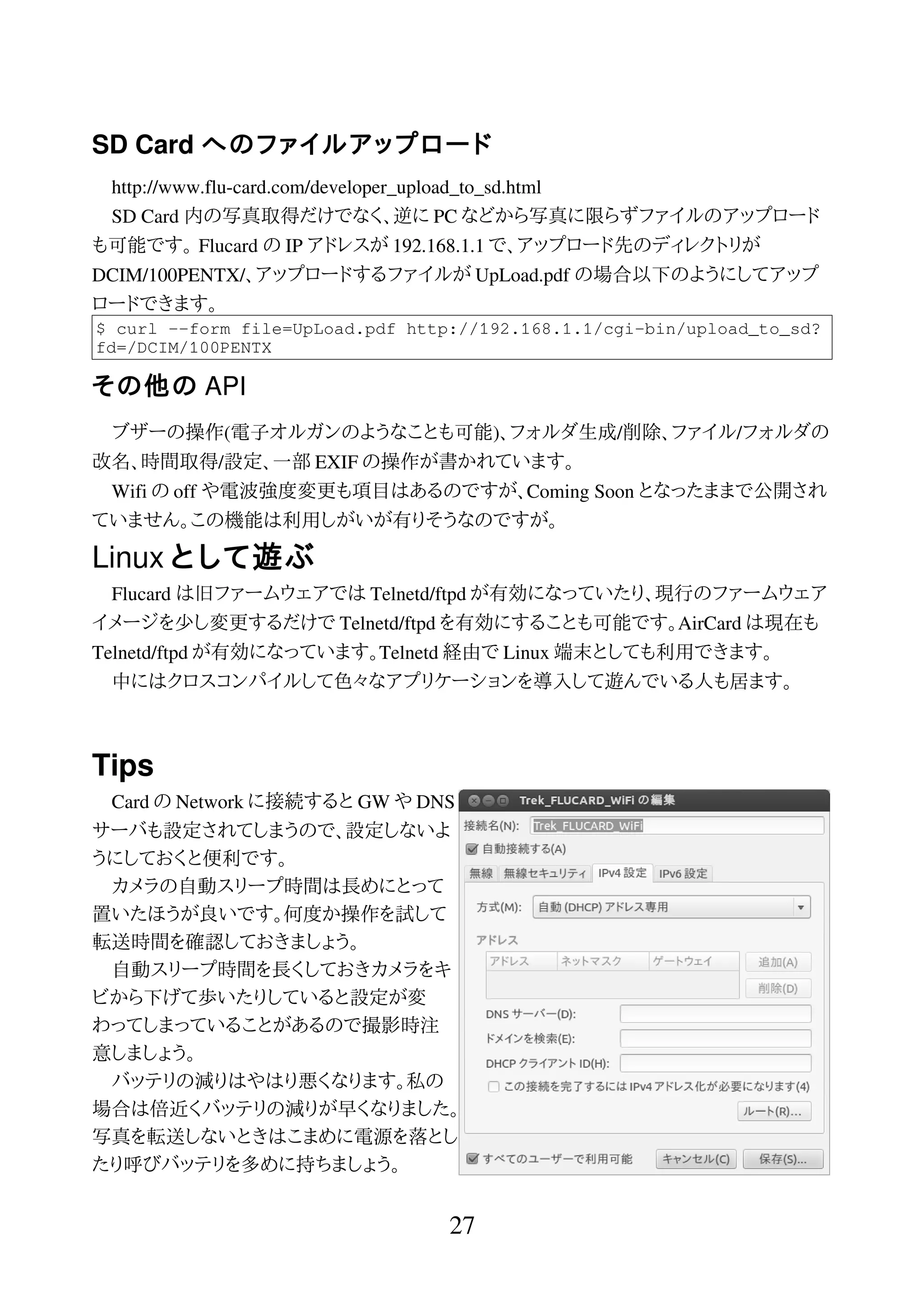 SD Card へのファイルアップロード
http://www.flu-card.com/developer_upload_to_sd.html
SD Card 内の写真取得だけでなく、逆に PC などから写真に限らずファイルのアップロード
も可能です。 Flucard の IP アドレスが 192.168.1.1 で、アップロード先のディレクトリが
DCIM/100PENTX/、アップロードするファイルが UpLoad.pdf の場合以下のようにしてアップ
ロードできます。
$ curl --form file=UpLoad.pdf http://192.168.1.1/cgi-bin/upload_to_sd?
fd=/DCIM/100PENTX
その他の API
ブザーの操作(電子オルガンのようなことも可能)、フォルダ生成/削除、ファイル/フォルダの
改名、時間取得/設定、一部 EXIF の操作が書かれています。
Wifi の off や電波強度変更も項目はあるのですが、Coming Soon となったままで公開され
ていません。この機能は利用しがいが有りそうなのですが。
Linux として遊ぶ
Flucard は旧ファームウェアでは Telnetd/ftpd が有効になっていたり、現行のファームウェア
イメージを少し変更するだけで Telnetd/ftpd を有効にすることも可能です。AirCard は現在も
Telnetd/ftpd が有効になっています。Telnetd 経由で Linux 端末としても利用できます。
中にはクロスコンパイルして色々なアプリケーションを導入して遊んでいる人も居ます。
Tips
Card の Network に接続すると GW や DNS
サーバも設定されてしまうので、設定しないよ
うにしておくと便利です。
カメラの自動スリープ時間は長めにとって
置いたほうが良いです。何度か操作を試して
転送時間を確認しておきましょう。
自動スリープ時間を長くしておきカメラをキ
ビから下げて歩いたりしていると設定が変
わってしまっていることがあるので撮影時注
意しましょう。
バッテリの減りはやはり悪くなります。私の
場合は倍近くバッテリの減りが早くなりました。
写真を転送しないときはこまめに電源を落とし
たり呼びバッテリを多めに持ちましょう。
27
 