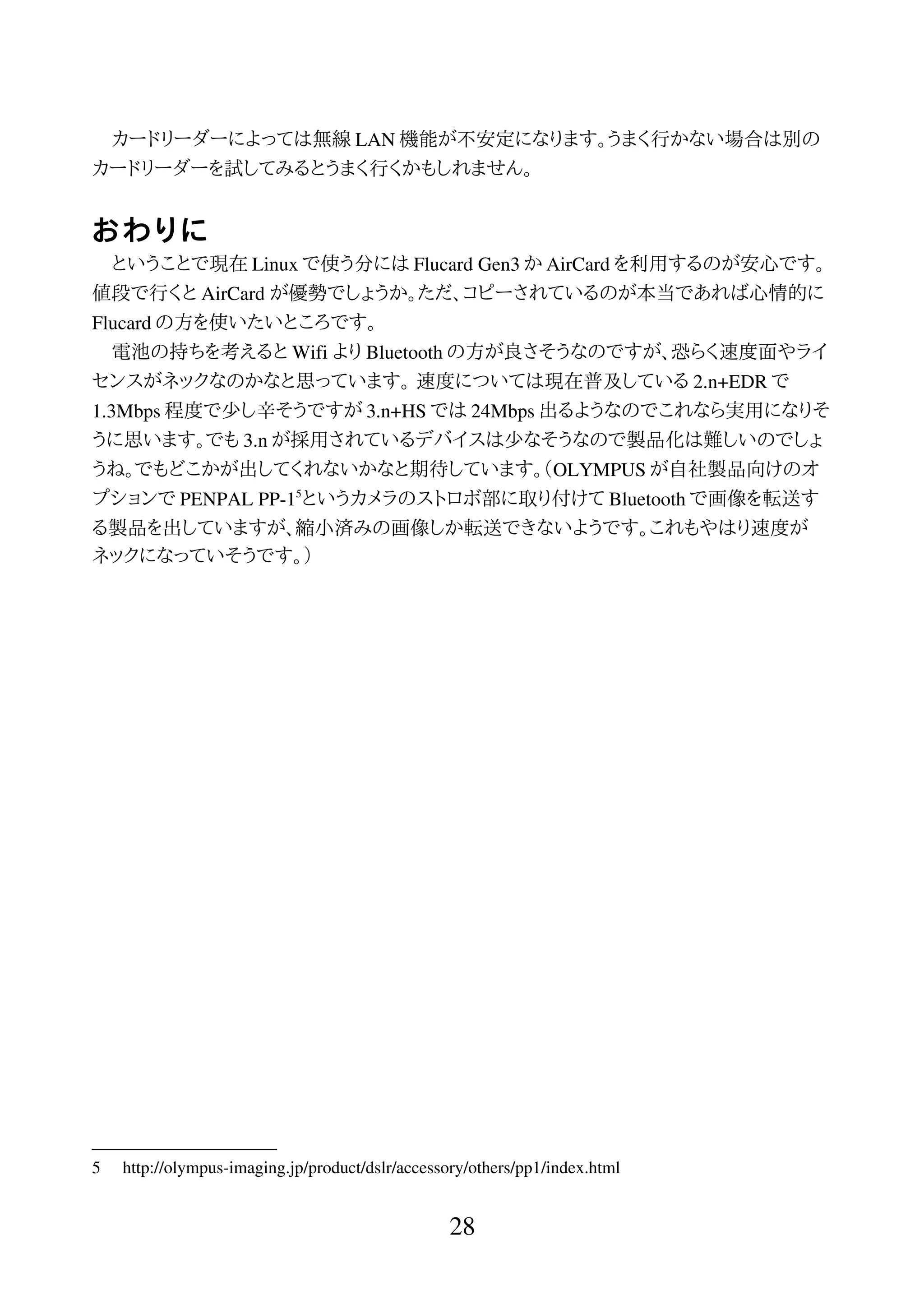 カードリーダーによっては無線 LAN 機能が不安定になります。うまく行かない場合は別の
カードリーダーを試してみるとうまく行くかもしれません。
おわりに
ということで現在 Linux で使う分には Flucard Gen3 か AirCard を利用するのが安心です。
値段で行くと AirCard が優勢でしょうか。ただ、コピーされているのが本当であれば心情的に
Flucard の方を使いたいところです。
電池の持ちを考えると Wifi より Bluetooth の方が良さそうなのですが、恐らく速度面やライ
センスがネックなのかなと思っています。 速度については現在普及している 2.n+EDR で
1.3Mbps 程度で少し辛そうですが 3.n+HS では 24Mbps 出るようなのでこれなら実用になりそ
うに思います。でも 3.n が採用されているデバイスは少なそうなので製品化は難しいのでしょ
うね。でもどこかが出してくれないかなと期待しています。（OLYMPUS が自社製品向けのオ
プションで PENPAL PP-15
というカメラのストロボ部に取り付けて Bluetooth で画像を転送す
る製品を出していますが、縮小済みの画像しか転送できないようです。これもやはり速度が
ネックになっていそうです。）
5 http://olympus-imaging.jp/product/dslr/accessory/others/pp1/index.html
28
 