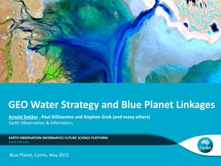 GEO Water Strategy and Blue Planet Linkages
EARTH OBSERVATION INFORMATICS FUTURE SCIENCE PLATFORM
Arnold Dekker , Paul DiGiacomo and Stephen Greb (and many others)
Earth Observation & Informatics
Blue Planet, Cairns, May 2015
 