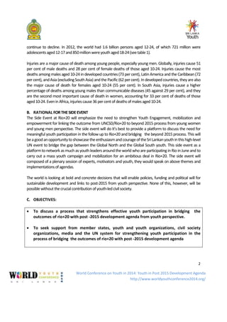 World Conference on Youth in 2014: Youth in Post 2015 Development Agenda
http://www.worldyouthconference2014.org/
2
continue to decline. In 2012, the world had 1.6 billion persons aged 12-24, of which 721 million were
adolescentsaged12-17and850millionwereyouthaged18-24(seetable1).
Injuries are a major cause of death among young people, especially young men. Globally, injuries cause 51
per cent of male deaths and 28 per cent of female deaths of those aged 10-24. Injuries cause the most
deaths among males aged 10-24 in developed countries(73 per cent), LatinAmerica and the Caribbean (72
percent), andAsia(excludingSouthAsia) andthe Pacific(62percent).Indevelopedcountries, they arealso
the major cause of death for females aged 10-24 (55 per cent). In South Asia, injuries cause a higher
percentage of deaths among young males than communicable diseases (45 against 29 per cent), and they
are the second most important cause of death in women, accounting for 33 per cent of deaths of those
aged10-24.EveninAfrica,injuriescause36 percentofdeathsofmalesaged10-24.
B. RATIONAL FORTHESIDEEVENT
The Side Event at Rio+20 will emphasize the need to strengthen Youth Engagement, mobilization and
empowerment for linking the outcome from UNCSD/Rio+20 to beyond 2015 process from young women
and young men perspective. The side event will do it’s best to provide a platform to discuss the need for
meaningful youth participation in the follow up to Rio+20 and bridging the beyond 2015 process. This will
beagoodanopportunitytoshowcasetheenthusiasmandcourageof theSriLankanyouthinthishigh-level
UN event to bridge the gap between the Global North and the Global South youth. This side event as a
platformto network as much as youth leaders around theworld who are participating in Rio in Juneand to
carry out a mass youth campaign and mobilization for an ambitious deal in Rio+20. The side event will
composed of a plenary session of experts, motivators and youth, they would speak on above themes and
implementationsofagendas.
The world is looking at bold and concrete decisions that will enable policies, funding and political will for
sustainable development and links to post-2015 from youth perspective. None of this, however, will be
possiblewithoutthecrucialcontributionofyouth-ledcivilsociety.
C. OBJECTIVES:
• To discuss a process that strengthens effective youth participation in bridging the
outcomes of rio+20 with post -2015 development agenda from youth perspective.
• To seek support from member states, youth and youth organizations, civil society
organizations, media and the UN system for strengthening youth participation in the
process of bridging the outcomes of rio+20 with post -2015 development agenda
 