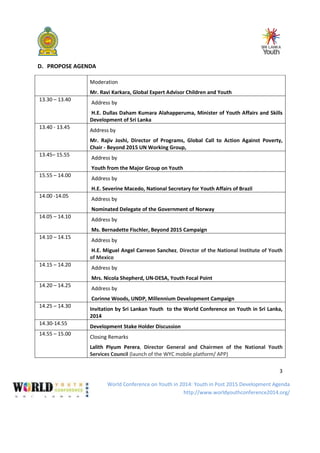 World Conference on Youth in 2014: Youth in Post 2015 Development Agenda
http://www.worldyouthconference2014.org/
3
D. PROPOSE AGENDA
Moderation
Mr. Ravi Karkara, Global Expert Advisor Children and Youth
13.30 – 13.40
Address by
H.E. Dullas Daham Kumara Alahapperuma, Minister of Youth Affairs and Skills
Development of Sri Lanka
13.40 - 13.45
Address by
Mr. Rajiv Joshi, Director of Programs, Global Call to Action Against Poverty,
Chair - Beyond 2015 UN Working Group,
13.45– 15.55
Address by
Youth from the Major Group on Youth
15.55 – 14.00
Address by
H.E. Severine Macedo, National Secretary for Youth Affairs of Brazil
14.00 -14.05
Address by
Nominated Delegate of the Government of Norway
14.05 – 14.10
Address by
Ms. Bernadette Fischler, Beyond 2015 Campaign
14.10 – 14.15
Address by
H.E. Miguel Angel Carreon Sanchez, Director of the National Institute of Youth
of Mexico
14.15 – 14.20
Address by
Mrs. Nicola Shepherd, UN-DESA, Youth Focal Point
14.20 – 14.25
Address by
Corinne Woods, UNDP, Millennium Development Campaign
14.25 – 14.30
Invitation by Sri Lankan Youth to the World Conference on Youth in Sri Lanka,
2014
14.30-14.55
Development Stake Holder Discussion
14.55 – 15.00
Closing Remarks
Lalith Piyum Perera, Director General and Chairmen of the National Youth
Services Council (launch of the WYC mobile platform/ APP)
 