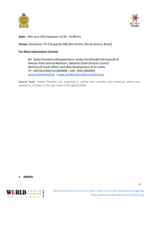 World Conference on Youth in 2014: Youth in Post 2015 Development Agenda
http://www.worldyouthconference2014.org/
4
Date: 14th June 2012 between 13:30 - 15:00 Hrs
Venue: (tentative): P3-3 (Capacity 500) (Rio Centro, Rio de Janeiro, Brazil)
For More Information Contact:
Mr. Sanka Chandima Abayawardena: sanka.chandima@srilankayouth.lk
Advisor-International Relations, National Youth Services Council
Ministry Of Youth Affairs and Skills Development of Sri Lanka
TP: +94716119347/112850990 | FAX: +94112850991
www.srilankayouth.lk | www.worldyouthconference2014.org
Special Note: Invited Panelists are expected to submit their peaches and materials which they
wanted to circulate in the side event in the official folder.
• ANNEX:
 